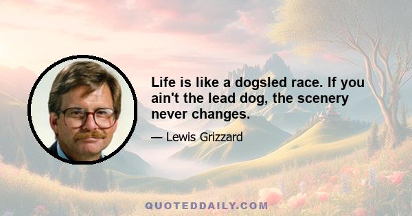 Life is like a dogsled race. If you ain't the lead dog, the scenery never changes.