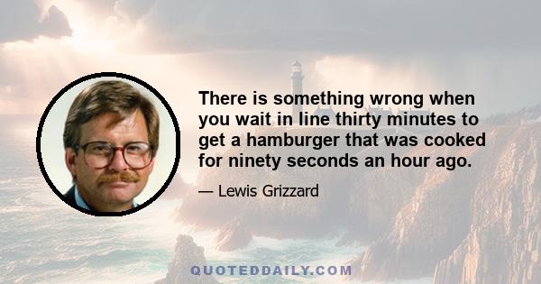 There is something wrong when you wait in line thirty minutes to get a hamburger that was cooked for ninety seconds an hour ago.