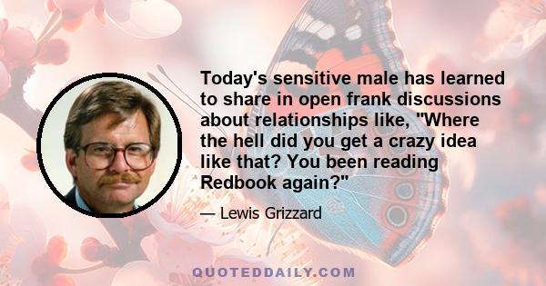 Today's sensitive male has learned to share in open frank discussions about relationships like, Where the hell did you get a crazy idea like that? You been reading Redbook again?