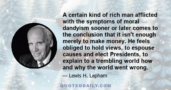 A certain kind of rich man afflicted with the symptoms of moral dandyism sooner or later comes to the conclusion that it isn't enough merely to make money. He feels obliged to hold views, to espouse causes and elect