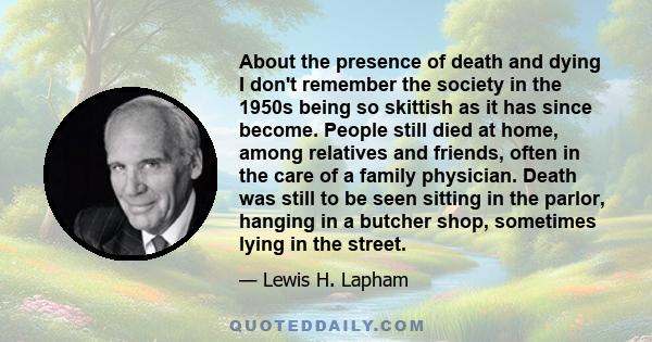 About the presence of death and dying I don't remember the society in the 1950s being so skittish as it has since become. People still died at home, among relatives and friends, often in the care of a family physician.