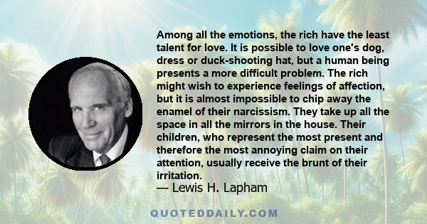 Among all the emotions, the rich have the least talent for love. It is possible to love one's dog, dress or duck-shooting hat, but a human being presents a more difficult problem. The rich might wish to experience