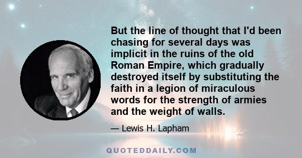 But the line of thought that I'd been chasing for several days was implicit in the ruins of the old Roman Empire, which gradually destroyed itself by substituting the faith in a legion of miraculous words for the