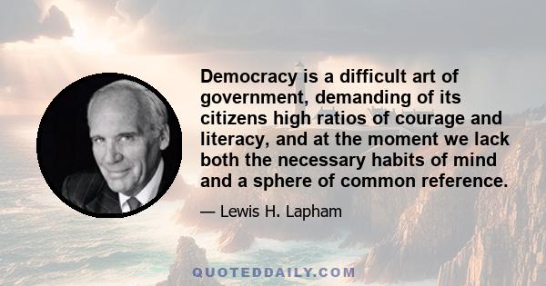 Democracy is a difficult art of government, demanding of its citizens high ratios of courage and literacy, and at the moment we lack both the necessary habits of mind and a sphere of common reference.