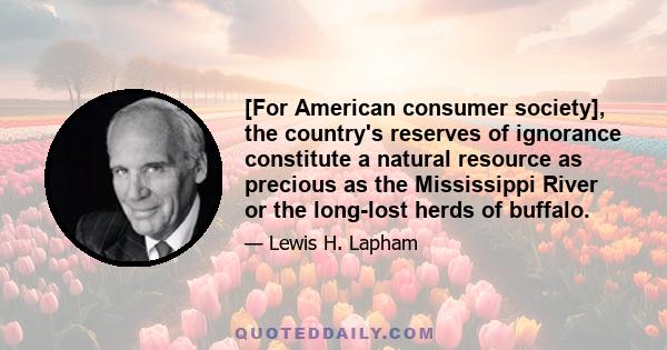 [For American consumer society], the country's reserves of ignorance constitute a natural resource as precious as the Mississippi River or the long-lost herds of buffalo.