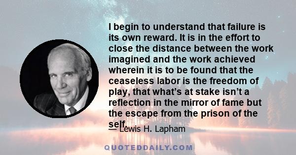 I begin to understand that failure is its own reward. It is in the effort to close the distance between the work imagined and the work achieved wherein it is to be found that the ceaseless labor is the freedom of play,