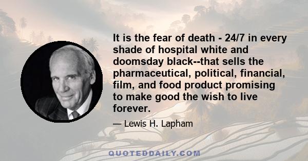 It is the fear of death - 24/7 in every shade of hospital white and doomsday black--that sells the pharmaceutical, political, financial, film, and food product promising to make good the wish to live forever.