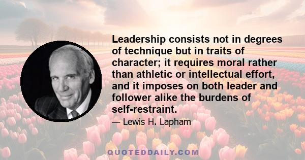 Leadership consists not in degrees of technique but in traits of character; it requires moral rather than athletic or intellectual effort, and it imposes on both leader and follower alike the burdens of self-restraint.