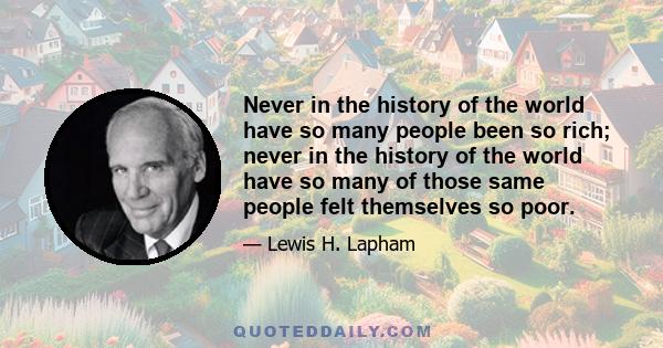 Never in the history of the world have so many people been so rich; never in the history of the world have so many of those same people felt themselves so poor.