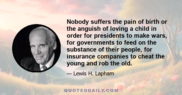 Nobody suffers the pain of birth or the anguish of loving a child in order for presidents to make wars, for governments to feed on the substance of their people, for insurance companies to cheat the young and rob the