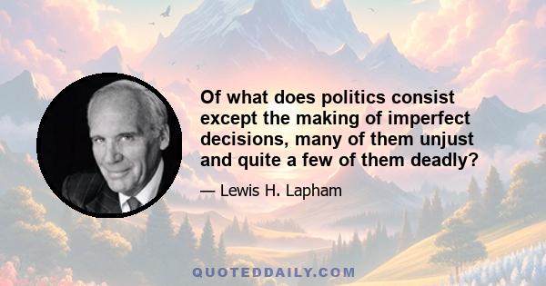 Of what does politics consist except the making of imperfect decisions, many of them unjust and quite a few of them deadly?