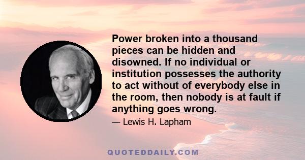 Power broken into a thousand pieces can be hidden and disowned. If no individual or institution possesses the authority to act without of everybody else in the room, then nobody is at fault if anything goes wrong.