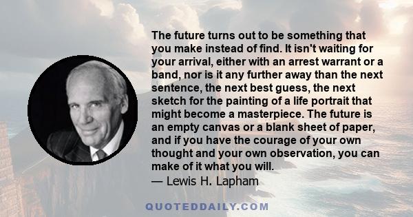 The future turns out to be something that you make instead of find. It isn't waiting for your arrival, either with an arrest warrant or a band, nor is it any further away than the next sentence, the next best guess, the 