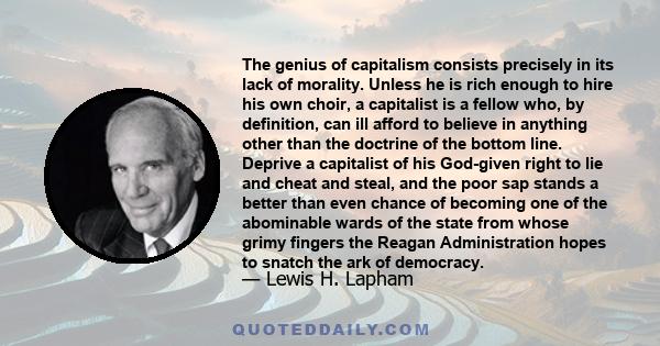 The genius of capitalism consists precisely in its lack of morality. Unless he is rich enough to hire his own choir, a capitalist is a fellow who, by definition, can ill afford to believe in anything other than the