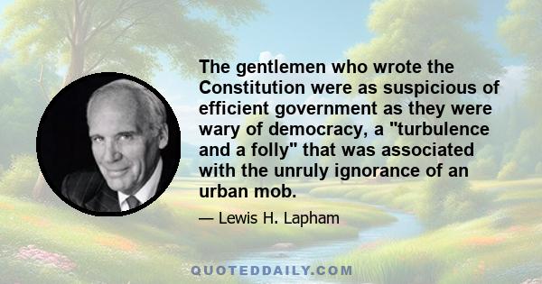 The gentlemen who wrote the Constitution were as suspicious of efficient government as they were wary of democracy, a turbulence and a folly that was associated with the unruly ignorance of an urban mob.