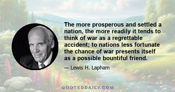 The more prosperous and settled a nation, the more readily it tends to think of war as a regrettable accident; to nations less fortunate the chance of war presents itself as a possible bountiful friend.