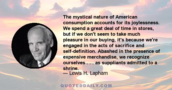 The mystical nature of American consumption accounts for its joylessness. We spend a great deal of time in stores, but if we don't seem to take much pleasure in our buying, it's because we're engaged in the acts of