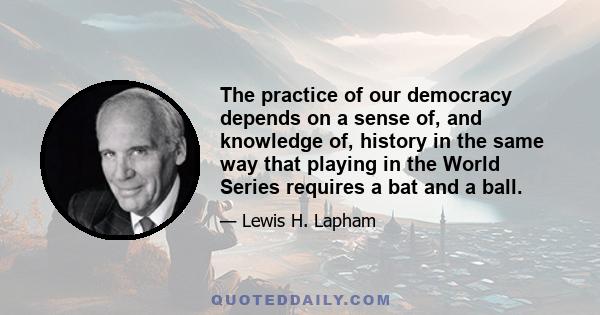 The practice of our democracy depends on a sense of, and knowledge of, history in the same way that playing in the World Series requires a bat and a ball.