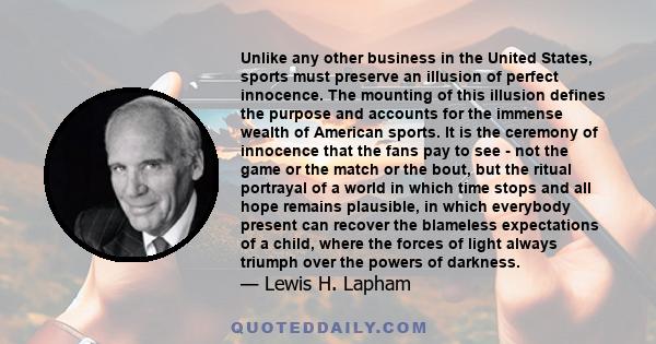 Unlike any other business in the United States, sports must preserve an illusion of perfect innocence. The mounting of this illusion defines the purpose and accounts for the immense wealth of American sports. It is the