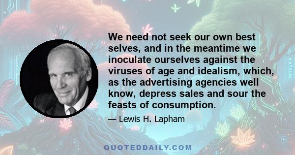 We need not seek our own best selves, and in the meantime we inoculate ourselves against the viruses of age and idealism, which, as the advertising agencies well know, depress sales and sour the feasts of consumption.