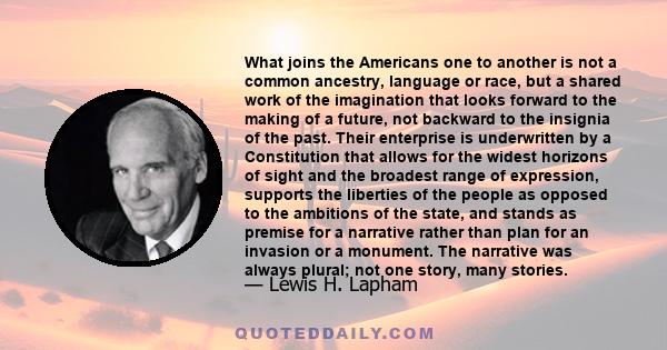 What joins the Americans one to another is not a common ancestry, language or race, but a shared work of the imagination that looks forward to the making of a future, not backward to the insignia of the past. Their