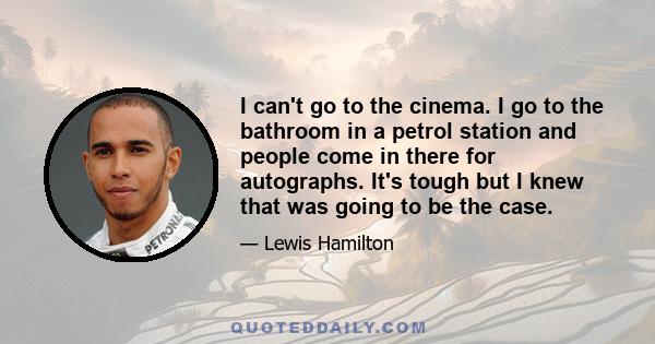 I can't go to the cinema. I go to the bathroom in a petrol station and people come in there for autographs. It's tough but I knew that was going to be the case.