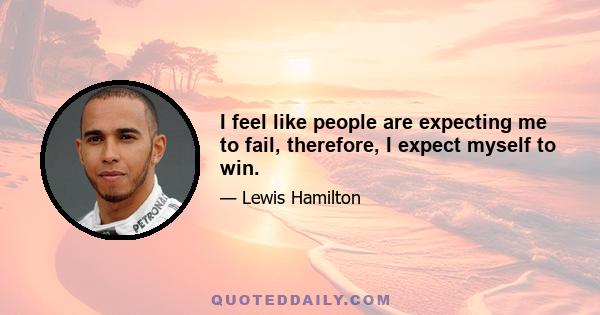 I feel like people are expecting me to fail, therefore, I expect myself to win.