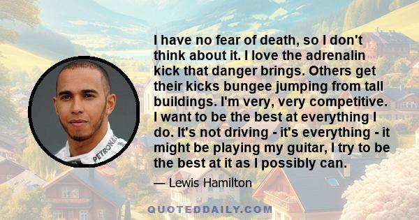 I have no fear of death, so I don't think about it. I love the adrenalin kick that danger brings. Others get their kicks bungee jumping from tall buildings. I'm very, very competitive. I want to be the best at