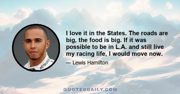 I love it in the States. The roads are big, the food is big. If it was possible to be in L.A. and still live my racing life, I would move now.