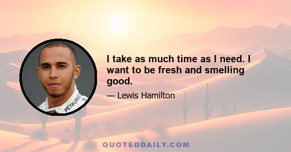 I take as much time as I need. I want to be fresh and smelling good.