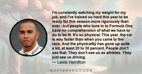 I'm constantly watching my weight for my job, and I've trained so hard this year to be ready for this season-more rigorously than ever - but people who tune in to Formula One have no comprehension of what we have to do