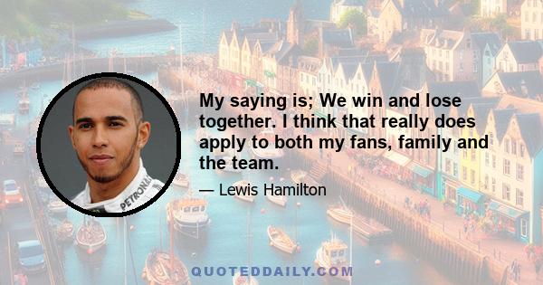 My saying is; We win and lose together. I think that really does apply to both my fans, family and the team.