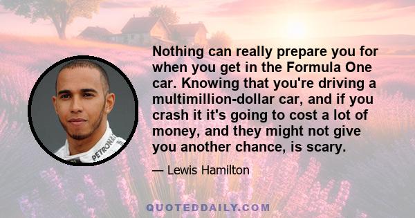 Nothing can really prepare you for when you get in the Formula One car. Knowing that you're driving a multimillion-dollar car, and if you crash it it's going to cost a lot of money, and they might not give you another