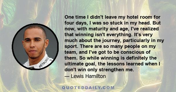 One time I didn't leave my hotel room for four days, I was so stuck in my head. But now, with maturity and age, I've realized that winning isn't everything. It's very much about the journey, particularly in my sport.