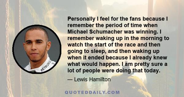 Personally I feel for the fans because I remember the period of time when Michael Schumacher was winning. I remember waking up in the morning to watch the start of the race and then going to sleep, and then waking up