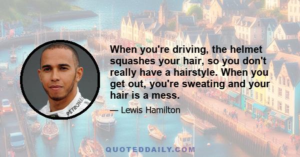 When you're driving, the helmet squashes your hair, so you don't really have a hairstyle. When you get out, you're sweating and your hair is a mess.