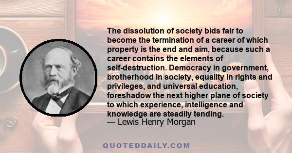 The dissolution of society bids fair to become the termination of a career of which property is the end and aim, because such a career contains the elements of self-destruction. Democracy in government, brotherhood in