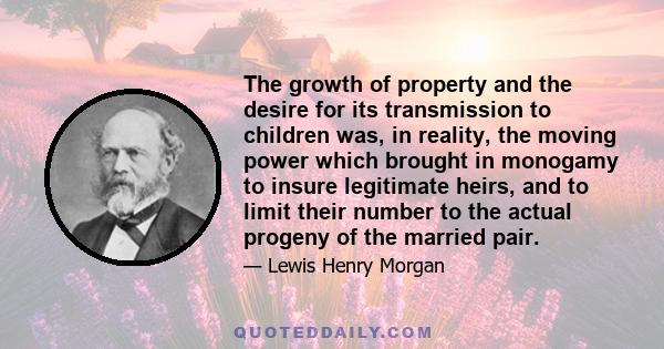 The growth of property and the desire for its transmission to children was, in reality, the moving power which brought in monogamy to insure legitimate heirs, and to limit their number to the actual progeny of the