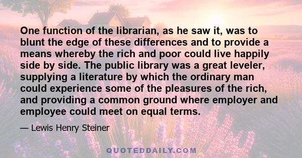 One function of the librarian, as he saw it, was to blunt the edge of these differences and to provide a means whereby the rich and poor could live happily side by side. The public library was a great leveler, supplying 