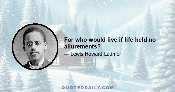 For who would live if life held no allurements?