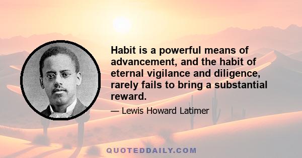 Habit is a powerful means of advancement, and the habit of eternal vigilance and diligence, rarely fails to bring a substantial reward.