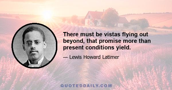 There must be vistas flying out beyond, that promise more than present conditions yield.