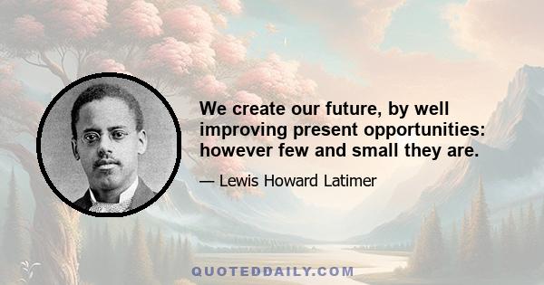 We create our future, by well improving present opportunities: however few and small they are.