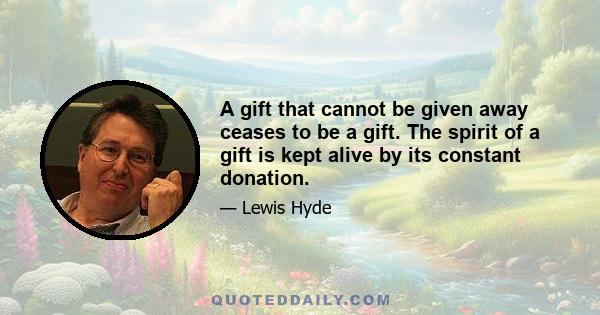 A gift that cannot be given away ceases to be a gift. The spirit of a gift is kept alive by its constant donation.