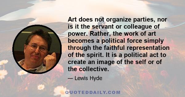 Art does not organize parties, nor is it the servant or colleague of power. Rather, the work of art becomes a political force simply through the faithful representation of the spirit. It is a political act to create an