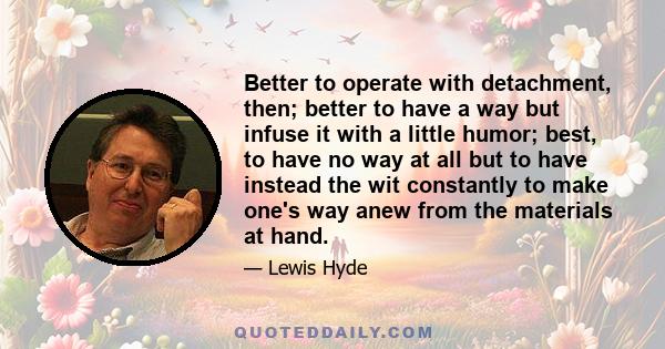 Better to operate with detachment, then; better to have a way but infuse it with a little humor; best, to have no way at all but to have instead the wit constantly to make one's way anew from the materials at hand.