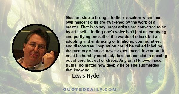 Most artists are brought to their vocation when their own nascent gifts are awakened by the work of a master. That is to say, most artists are converted to art by art itself. Finding one's voice isn't just an emptying