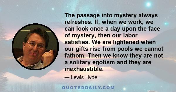 The passage into mystery always refreshes. If, when we work, we can look once a day upon the face of mystery, then our labor satisfies. We are lightened when our gifts rise from pools we cannot fathom. Then we know they 