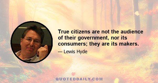 True citizens are not the audience of their government, nor its consumers; they are its makers.