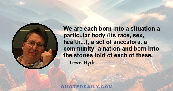 We are each born into a situation-a particular body (its race, sex, health...), a set of ancestors, a community, a nation-and born into the stories told of each of these.